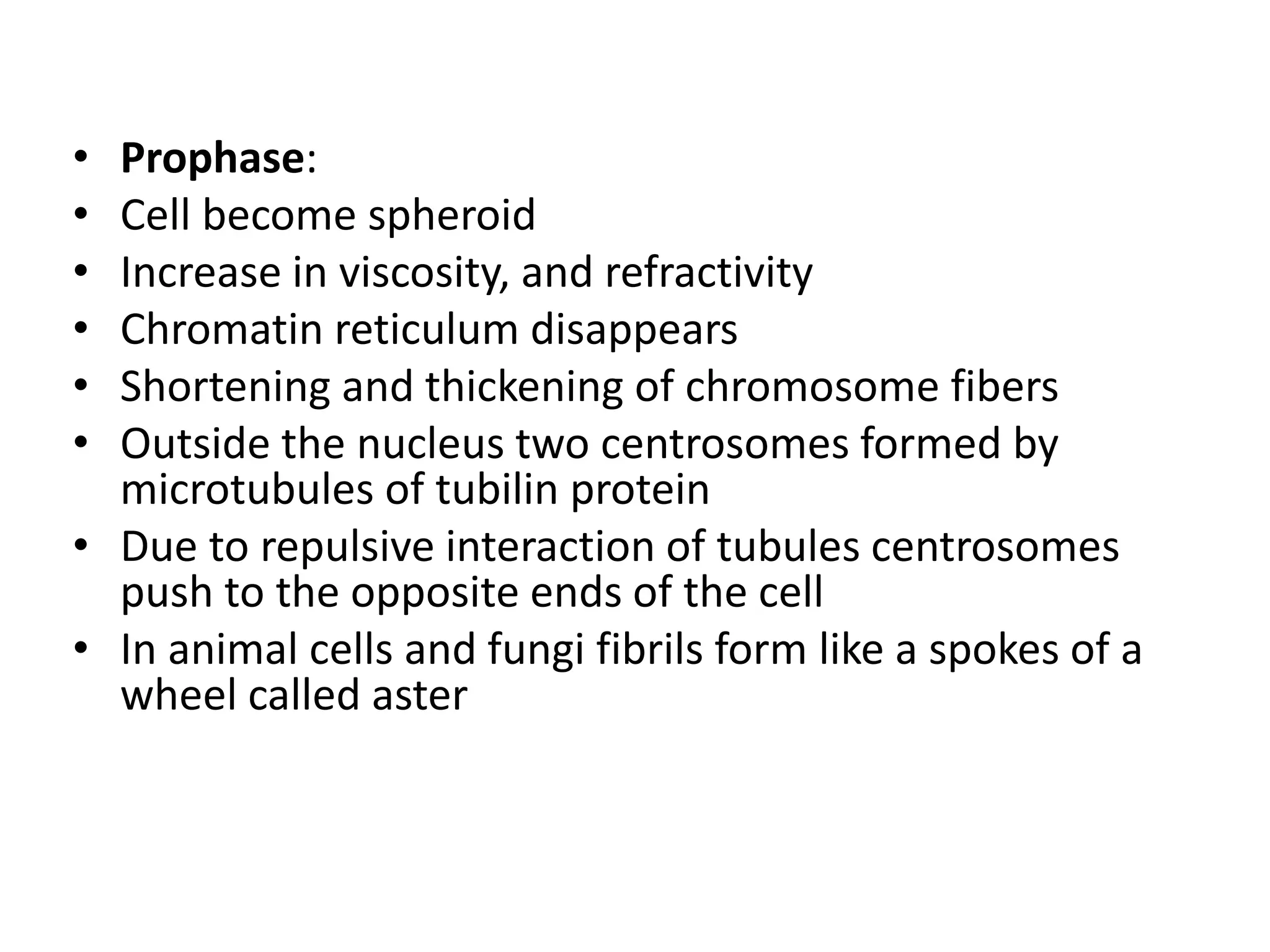 • Prophase:
• Cell become spheroid
• Increase in viscosity, and refractivity
• Chromatin reticulum disappears
• Shortening and thickening of chromosome fibers
• Outside the nucleus two centrosomes formed by
microtubules of tubilin protein
• Due to repulsive interaction of tubules centrosomes
push to the opposite ends of the cell
• In animal cells and fungi fibrils form like a spokes of a
wheel called aster
 