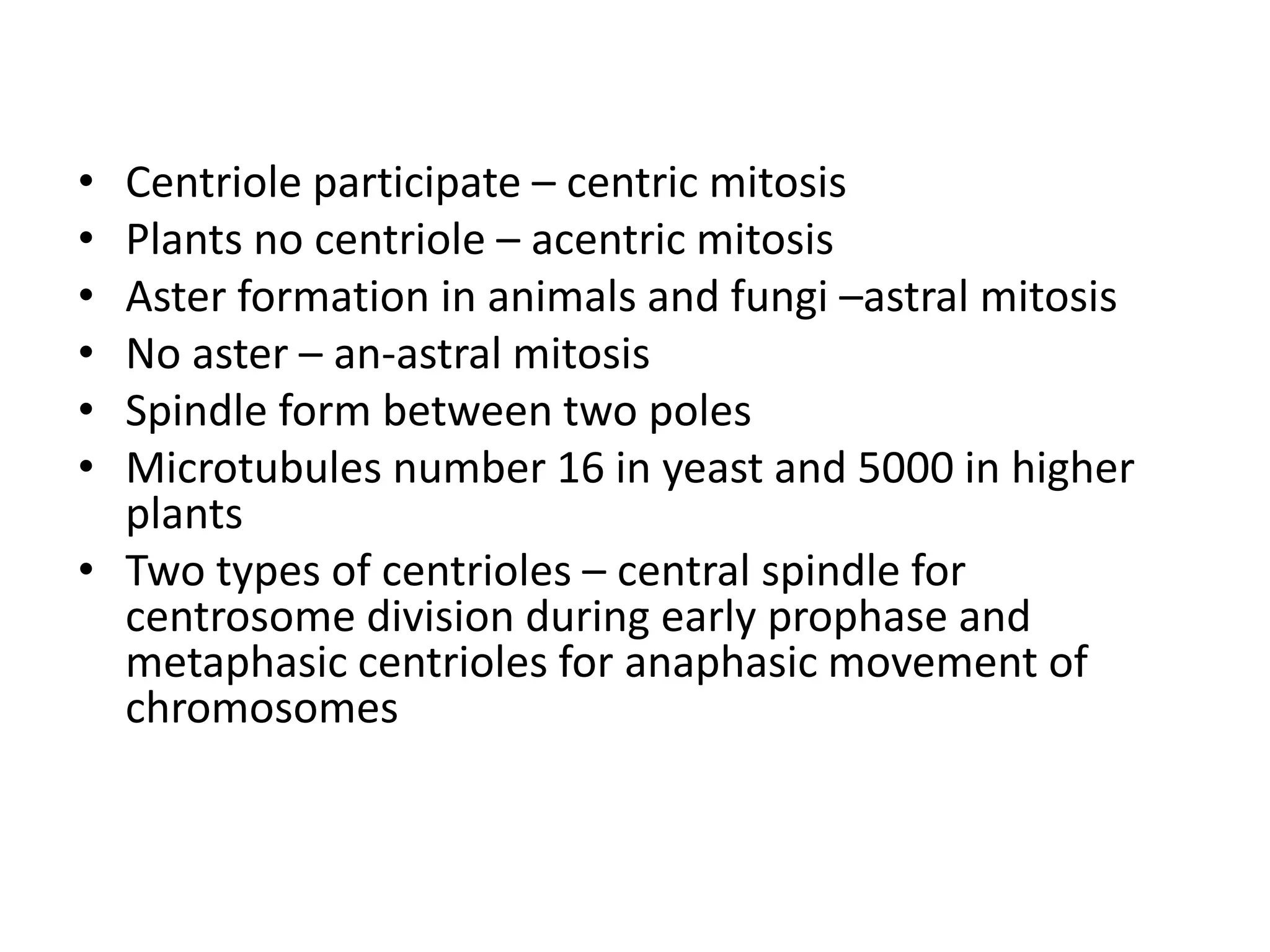 • Centriole participate – centric mitosis
• Plants no centriole – acentric mitosis
• Aster formation in animals and fungi –astral mitosis
• No aster – an-astral mitosis
• Spindle form between two poles
• Microtubules number 16 in yeast and 5000 in higher
plants
• Two types of centrioles – central spindle for
centrosome division during early prophase and
metaphasic centrioles for anaphasic movement of
chromosomes
 