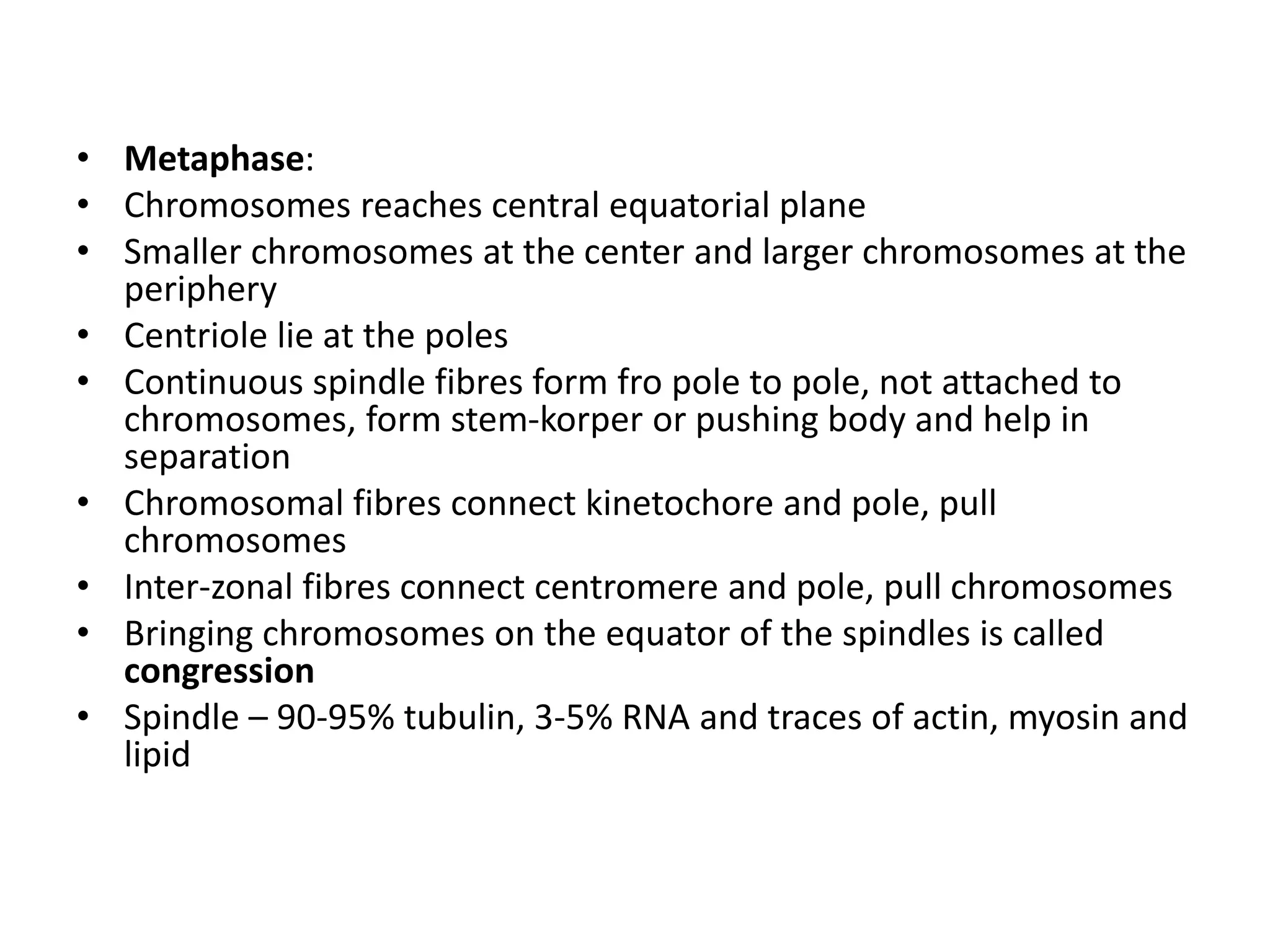 • Metaphase:
• Chromosomes reaches central equatorial plane
• Smaller chromosomes at the center and larger chromosomes at the
periphery
• Centriole lie at the poles
• Continuous spindle fibres form fro pole to pole, not attached to
chromosomes, form stem-korper or pushing body and help in
separation
• Chromosomal fibres connect kinetochore and pole, pull
chromosomes
• Inter-zonal fibres connect centromere and pole, pull chromosomes
• Bringing chromosomes on the equator of the spindles is called
congression
• Spindle – 90-95% tubulin, 3-5% RNA and traces of actin, myosin and
lipid
 