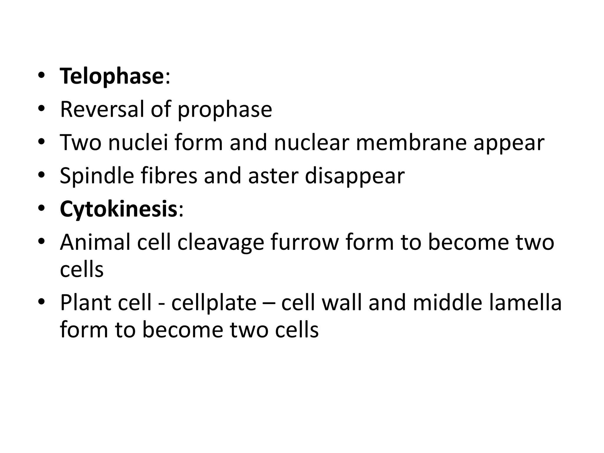 • Telophase:
• Reversal of prophase
• Two nuclei form and nuclear membrane appear
• Spindle fibres and aster disappear
• Cytokinesis:
• Animal cell cleavage furrow form to become two
cells
• Plant cell - cellplate – cell wall and middle lamella
form to become two cells
 