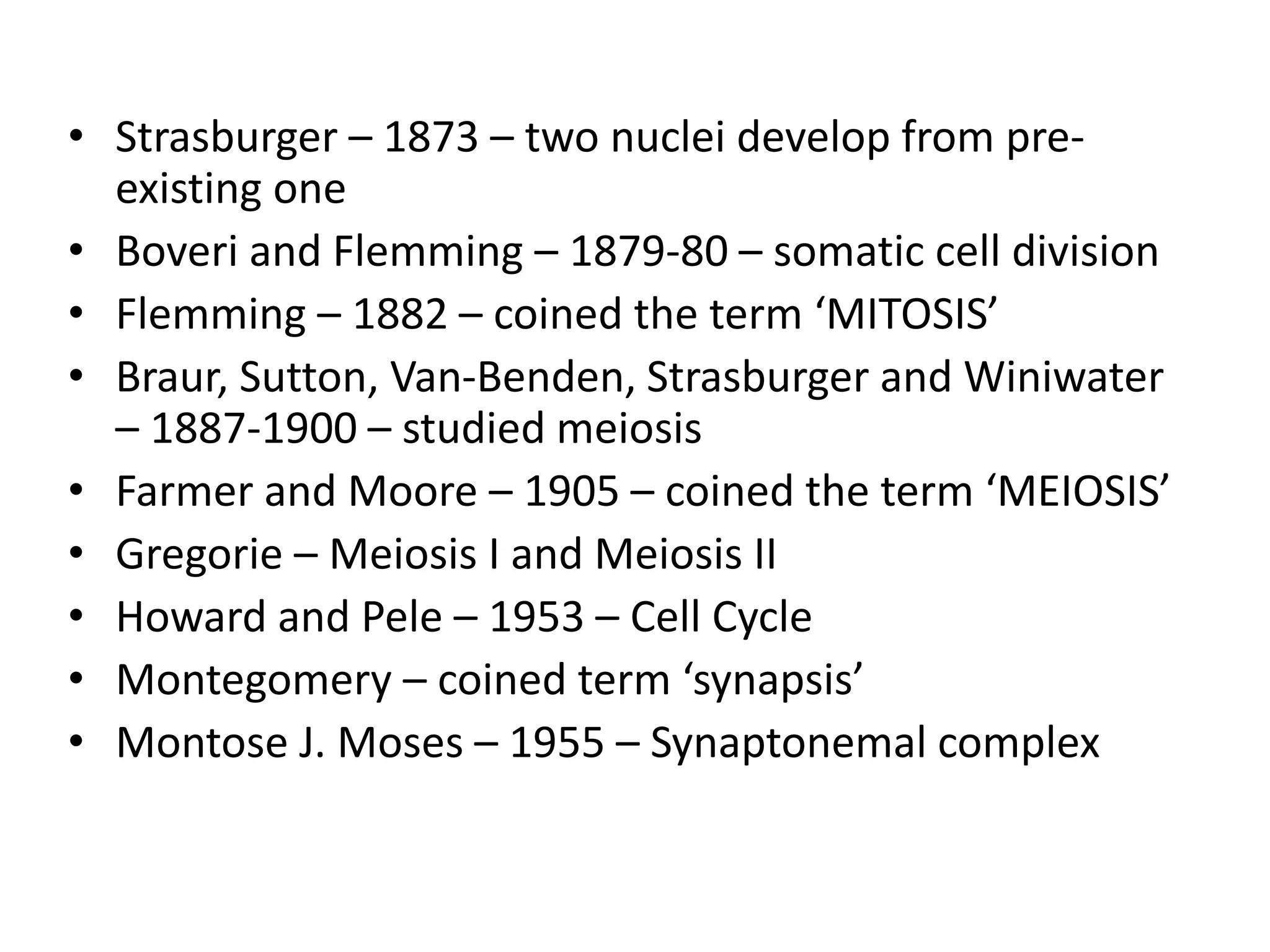 • Strasburger – 1873 – two nuclei develop from pre-
existing one
• Boveri and Flemming – 1879-80 – somatic cell division
• Flemming – 1882 – coined the term ‘MITOSIS’
• Braur, Sutton, Van-Benden, Strasburger and Winiwater
– 1887-1900 – studied meiosis
• Farmer and Moore – 1905 – coined the term ‘MEIOSIS’
• Gregorie – Meiosis I and Meiosis II
• Howard and Pele – 1953 – Cell Cycle
• Montegomery – coined term ‘synapsis’
• Montose J. Moses – 1955 – Synaptonemal complex
 