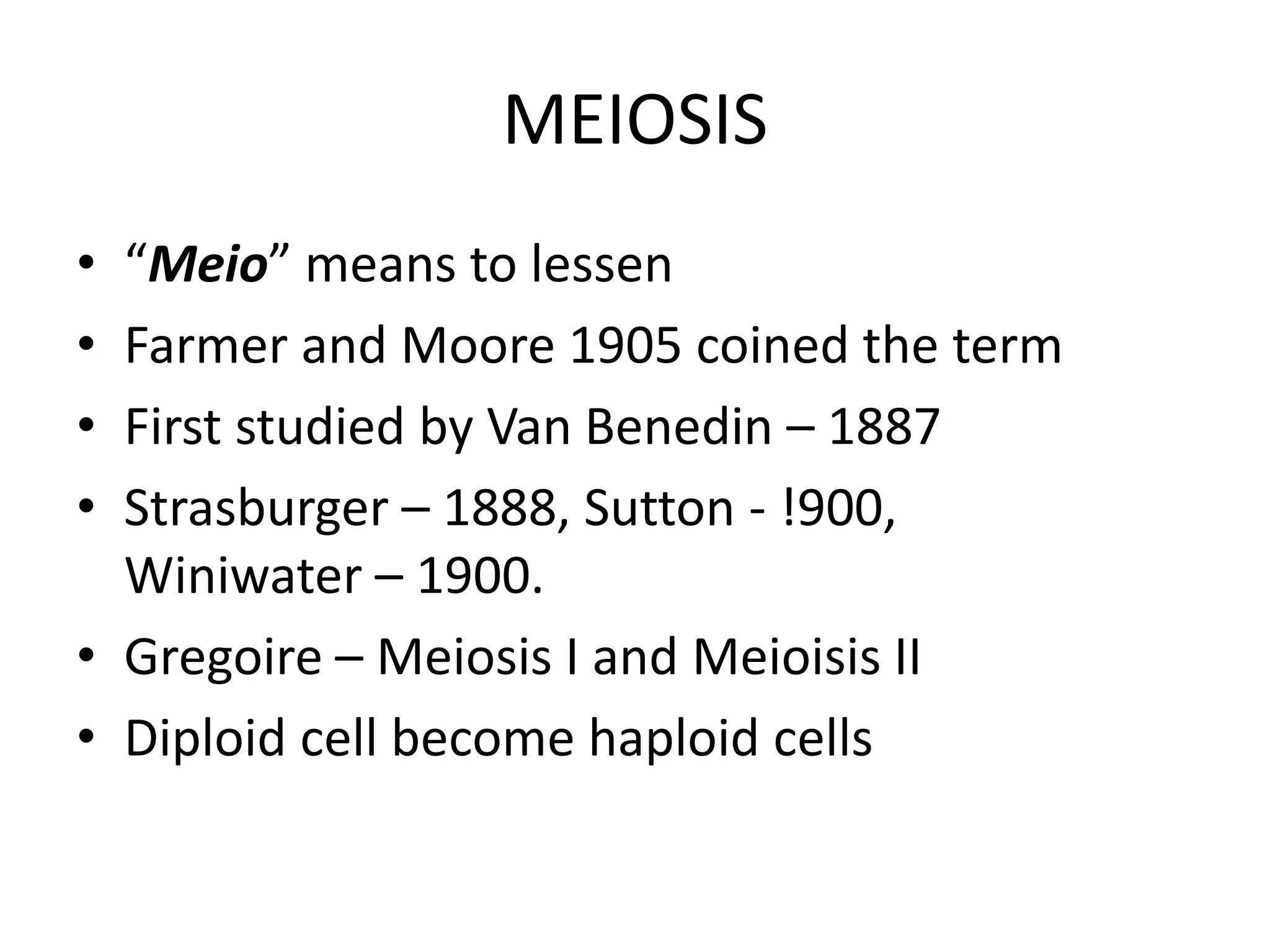 MEIOSIS
• “Meio” means to lessen
• Farmer and Moore 1905 coined the term
• First studied by Van Benedin – 1887
• Strasburger – 1888, Sutton - !900,
Winiwater – 1900.
• Gregoire – Meiosis I and Meioisis II
• Diploid cell become haploid cells
 