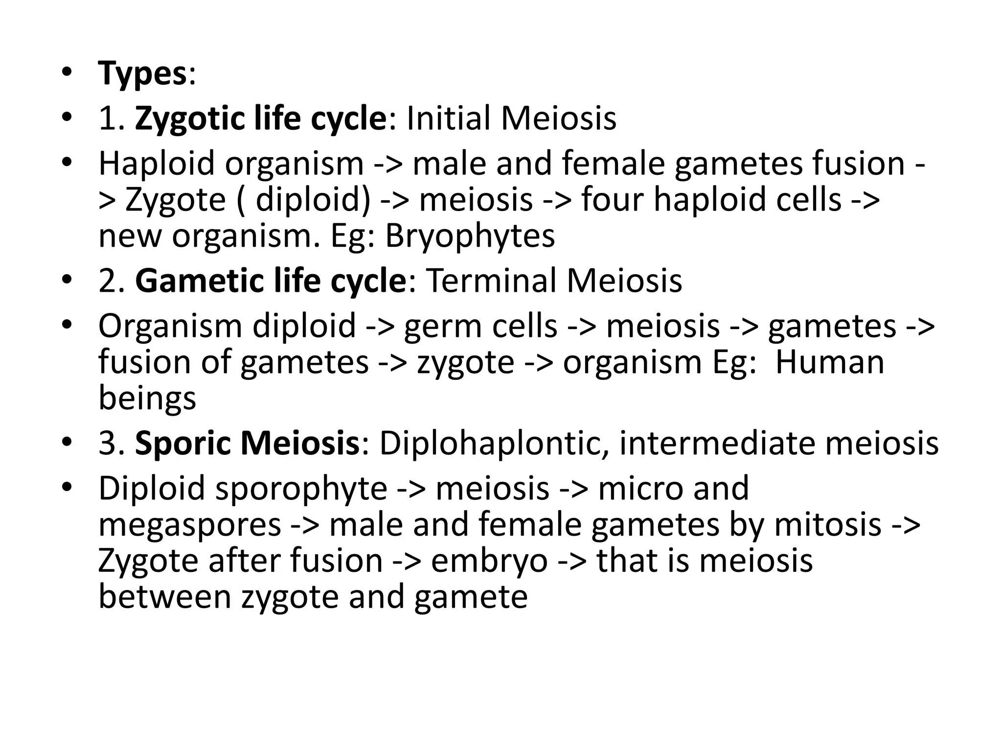 • Types:
• 1. Zygotic life cycle: Initial Meiosis
• Haploid organism -> male and female gametes fusion -
> Zygote ( diploid) -> meiosis -> four haploid cells ->
new organism. Eg: Bryophytes
• 2. Gametic life cycle: Terminal Meiosis
• Organism diploid -> germ cells -> meiosis -> gametes ->
fusion of gametes -> zygote -> organism Eg: Human
beings
• 3. Sporic Meiosis: Diplohaplontic, intermediate meiosis
• Diploid sporophyte -> meiosis -> micro and
megaspores -> male and female gametes by mitosis ->
Zygote after fusion -> embryo -> that is meiosis
between zygote and gamete
 
