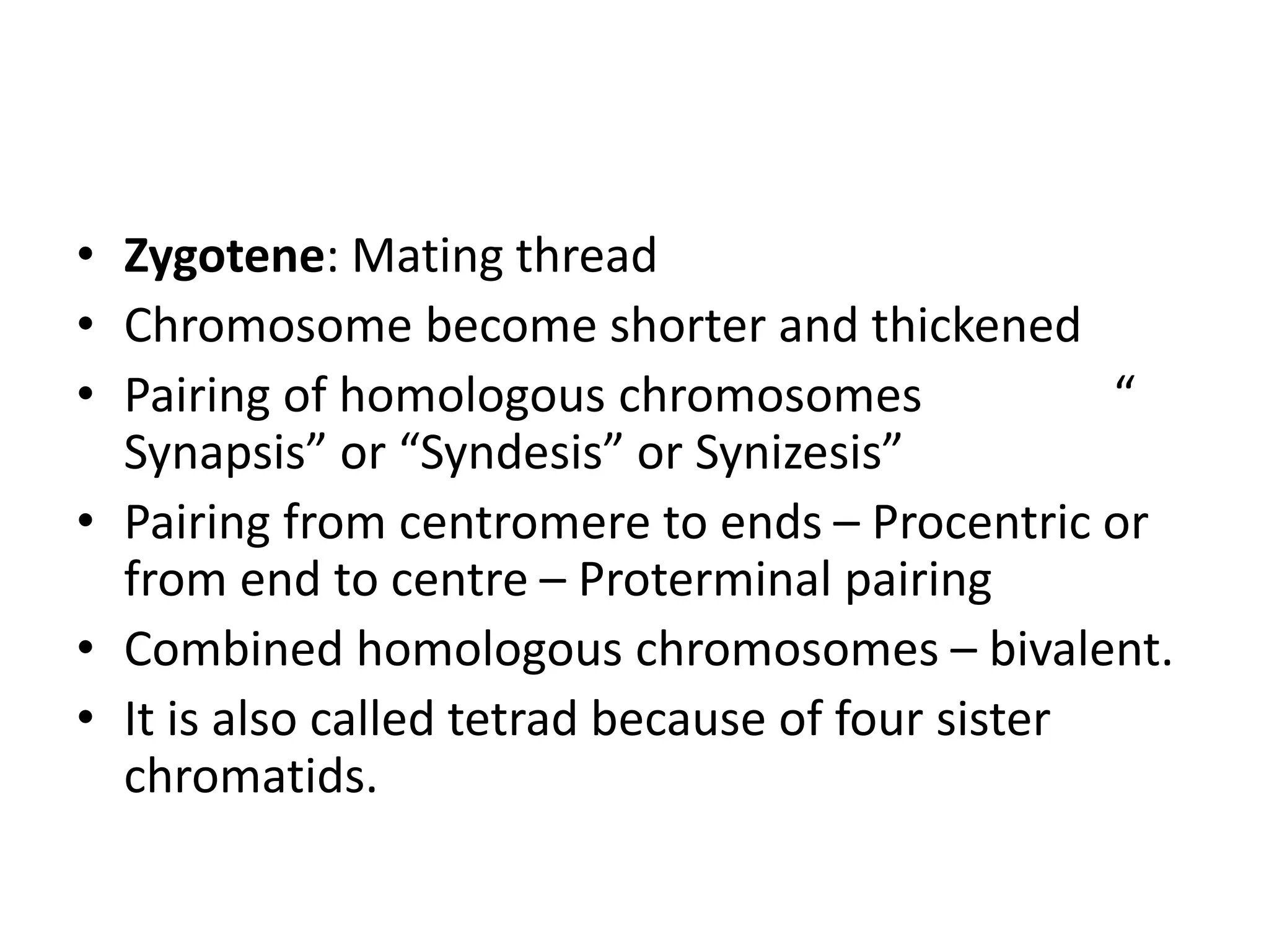 • Zygotene: Mating thread
• Chromosome become shorter and thickened
• Pairing of homologous chromosomes “
Synapsis” or “Syndesis” or Synizesis”
• Pairing from centromere to ends – Procentric or
from end to centre – Proterminal pairing
• Combined homologous chromosomes – bivalent.
• It is also called tetrad because of four sister
chromatids.
 