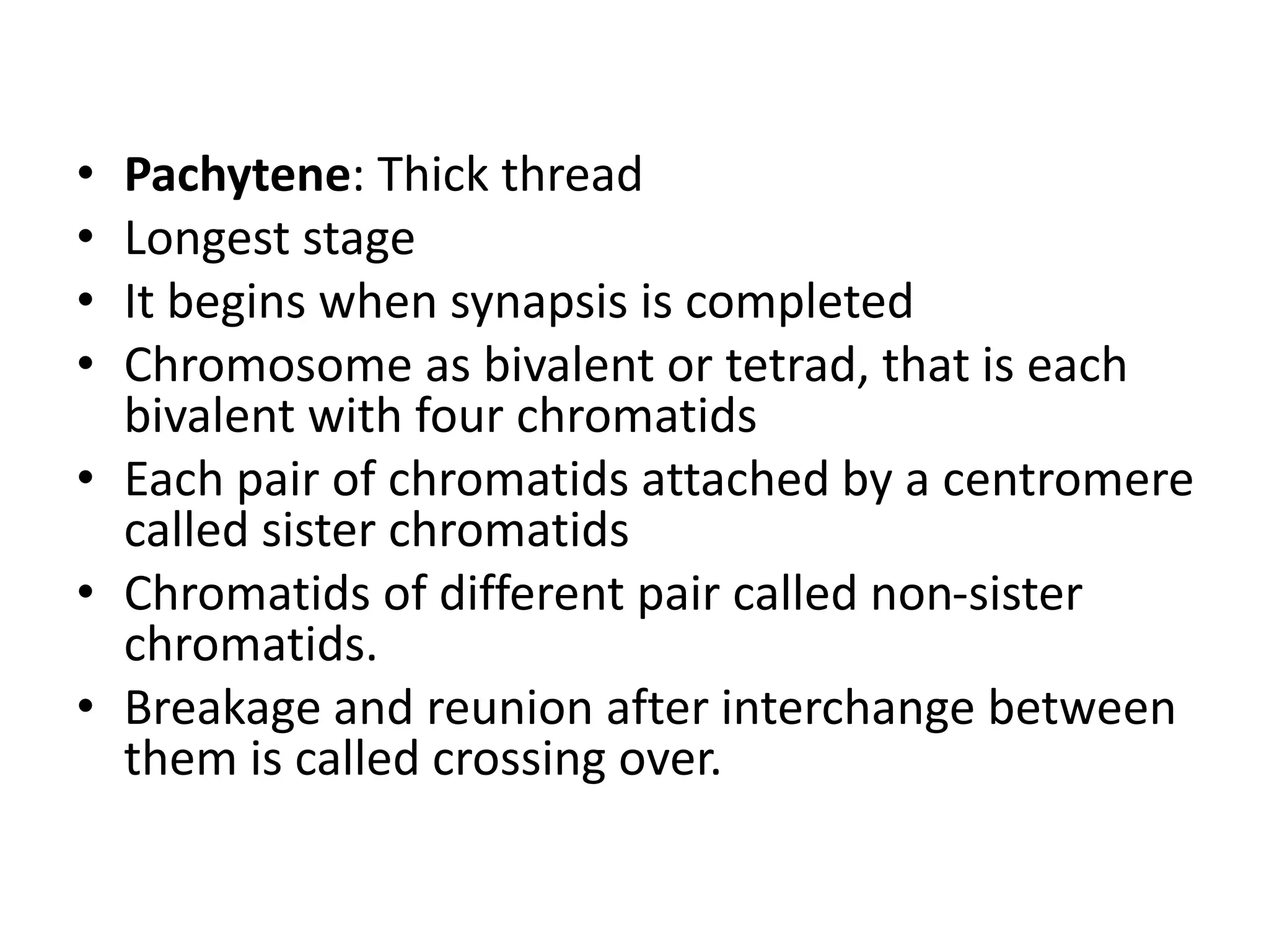 • Pachytene: Thick thread
• Longest stage
• It begins when synapsis is completed
• Chromosome as bivalent or tetrad, that is each
bivalent with four chromatids
• Each pair of chromatids attached by a centromere
called sister chromatids
• Chromatids of different pair called non-sister
chromatids.
• Breakage and reunion after interchange between
them is called crossing over.
 