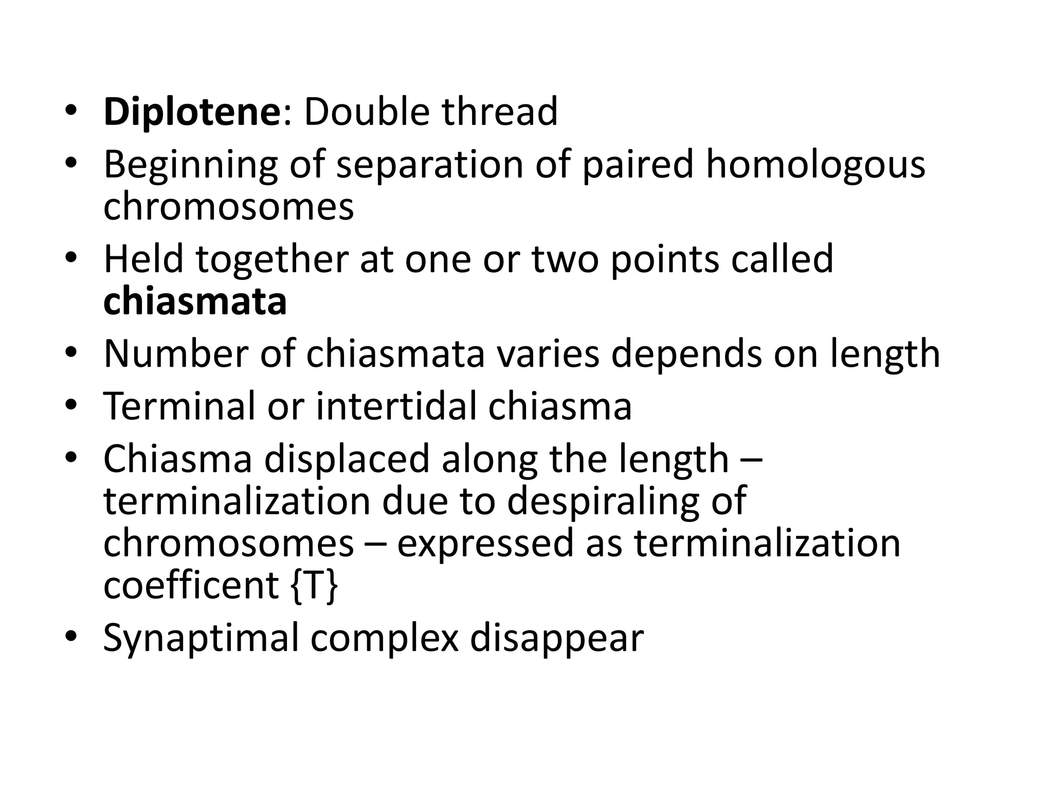 • Diplotene: Double thread
• Beginning of separation of paired homologous
chromosomes
• Held together at one or two points called
chiasmata
• Number of chiasmata varies depends on length
• Terminal or intertidal chiasma
• Chiasma displaced along the length –
terminalization due to despiraling of
chromosomes – expressed as terminalization
coefficent {T}
• Synaptimal complex disappear
 