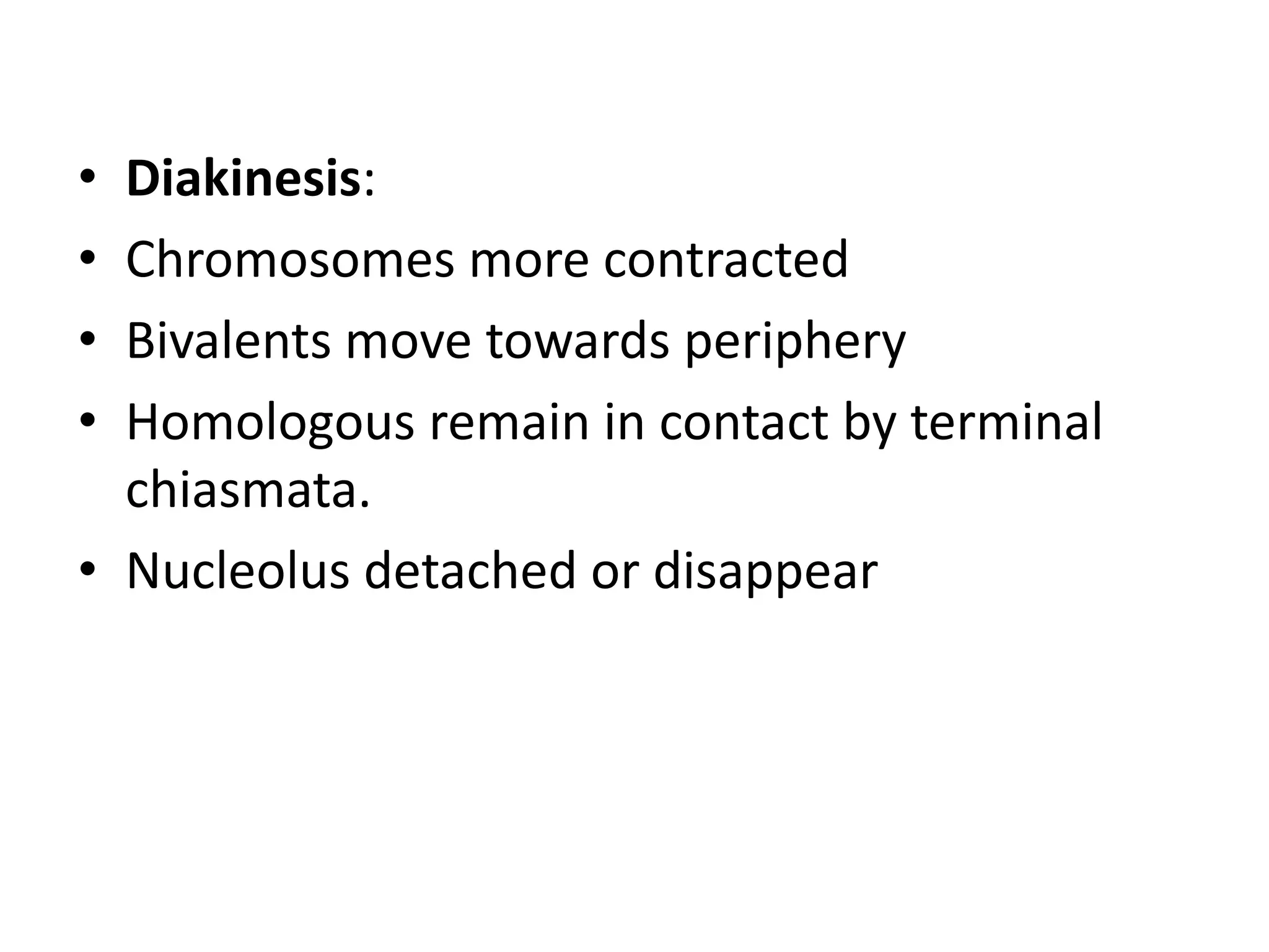 • Diakinesis:
• Chromosomes more contracted
• Bivalents move towards periphery
• Homologous remain in contact by terminal
chiasmata.
• Nucleolus detached or disappear
 