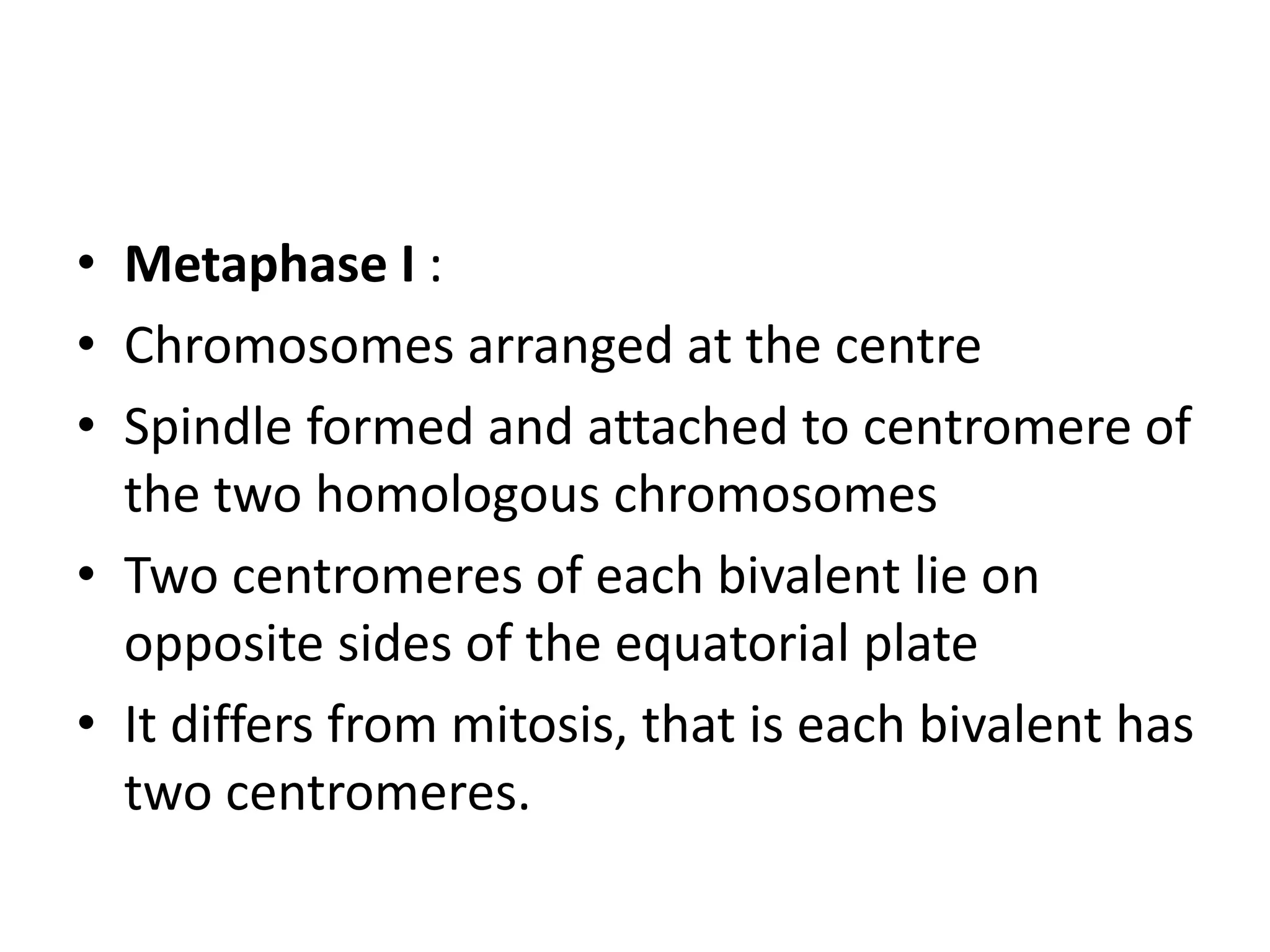 • Metaphase I :
• Chromosomes arranged at the centre
• Spindle formed and attached to centromere of
the two homologous chromosomes
• Two centromeres of each bivalent lie on
opposite sides of the equatorial plate
• It differs from mitosis, that is each bivalent has
two centromeres.
 