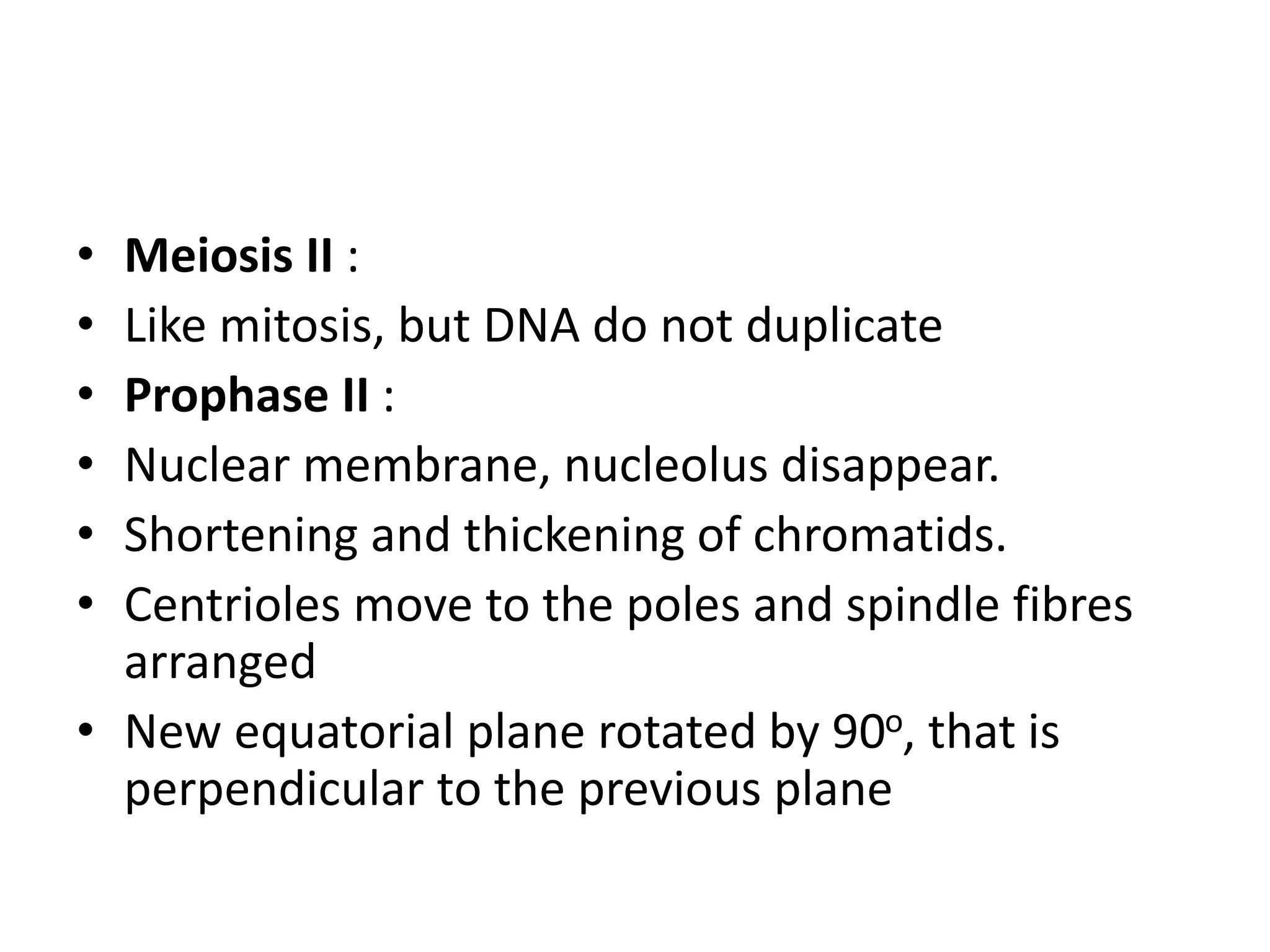 • Meiosis II :
• Like mitosis, but DNA do not duplicate
• Prophase II :
• Nuclear membrane, nucleolus disappear.
• Shortening and thickening of chromatids.
• Centrioles move to the poles and spindle fibres
arranged
• New equatorial plane rotated by 90o, that is
perpendicular to the previous plane
 