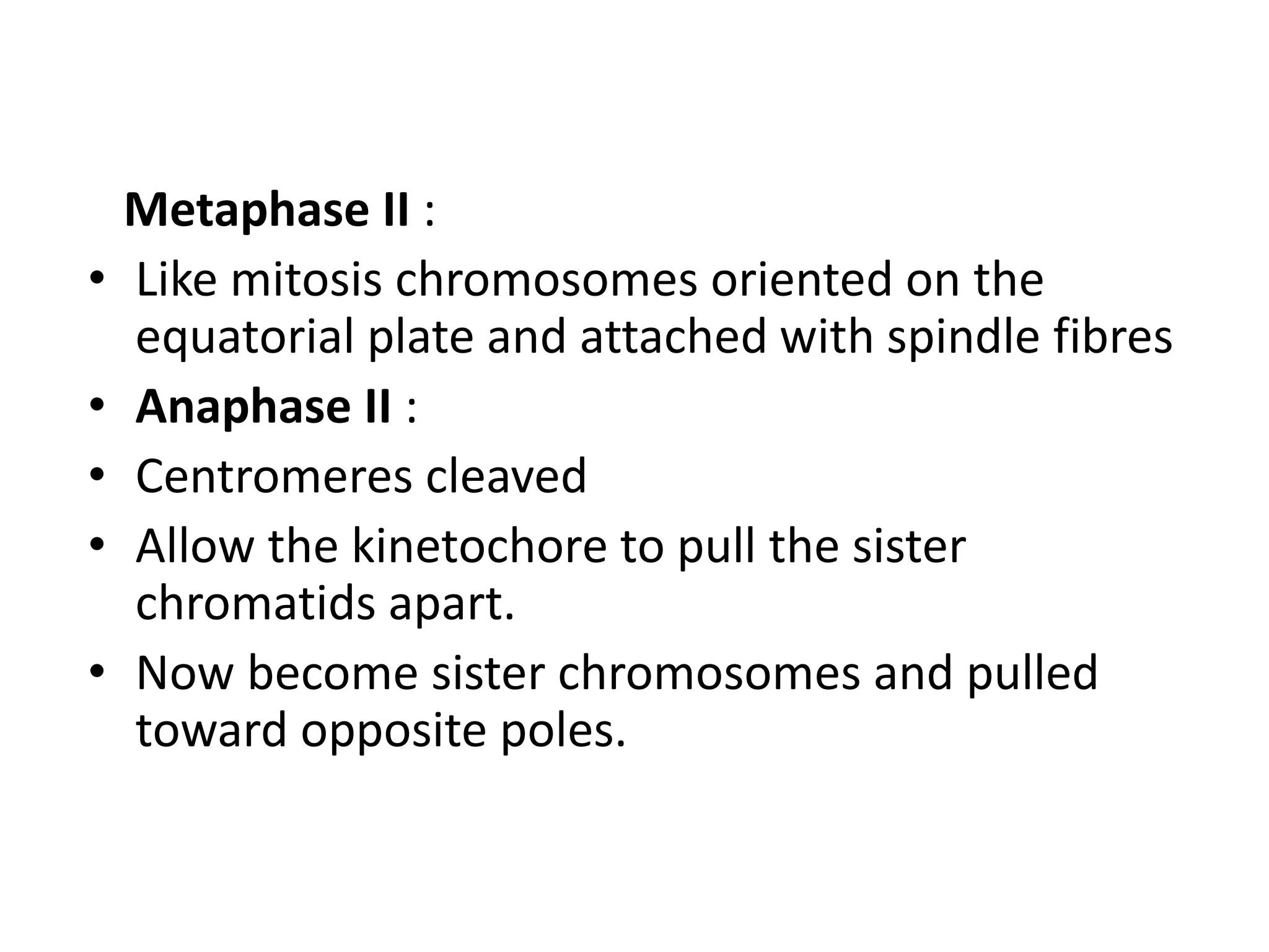 Metaphase II :
• Like mitosis chromosomes oriented on the
equatorial plate and attached with spindle fibres
• Anaphase II :
• Centromeres cleaved
• Allow the kinetochore to pull the sister
chromatids apart.
• Now become sister chromosomes and pulled
toward opposite poles.
 