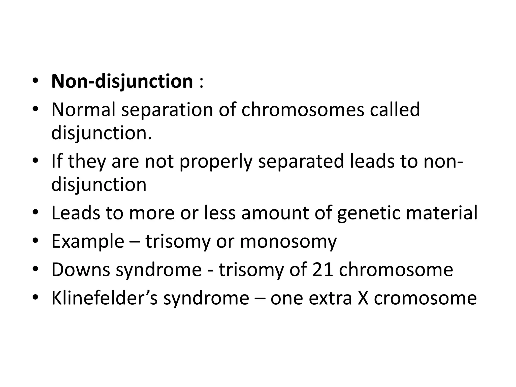 • Non-disjunction :
• Normal separation of chromosomes called
disjunction.
• If they are not properly separated leads to non-
disjunction
• Leads to more or less amount of genetic material
• Example – trisomy or monosomy
• Downs syndrome - trisomy of 21 chromosome
• Klinefelder’s syndrome – one extra X cromosome
 