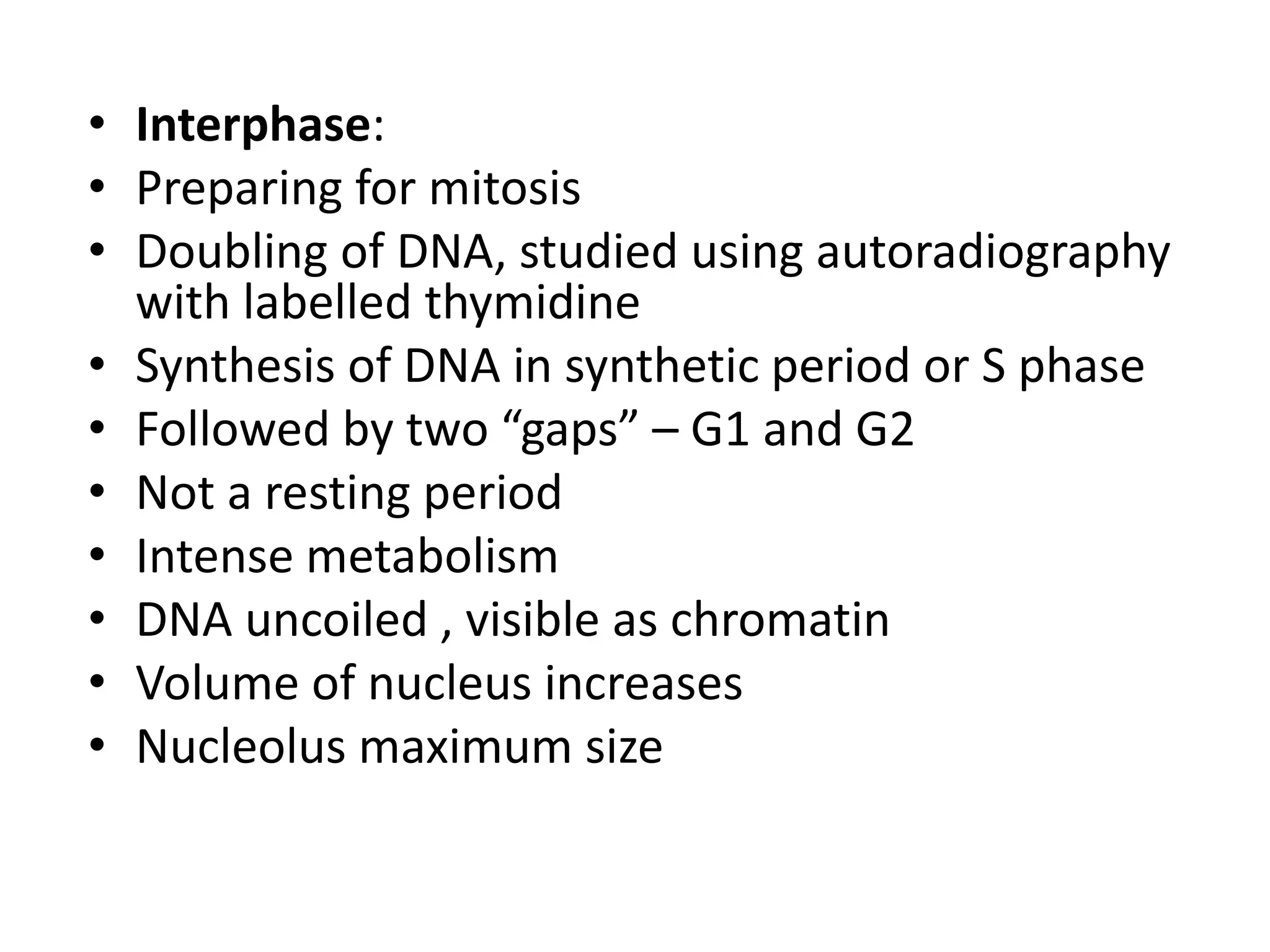 • Interphase:
• Preparing for mitosis
• Doubling of DNA, studied using autoradiography
with labelled thymidine
• Synthesis of DNA in synthetic period or S phase
• Followed by two “gaps” – G1 and G2
• Not a resting period
• Intense metabolism
• DNA uncoiled , visible as chromatin
• Volume of nucleus increases
• Nucleolus maximum size
 