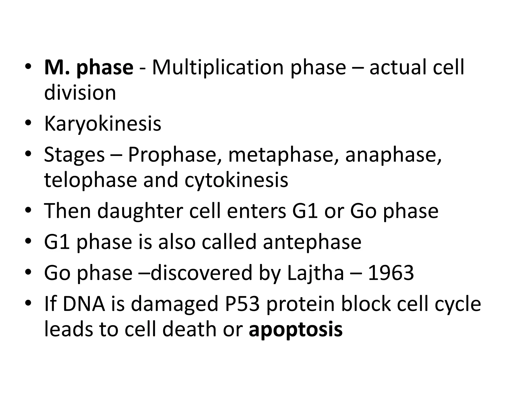 • M. phase - Multiplication phase – actual cell
division
• Karyokinesis
• Stages – Prophase, metaphase, anaphase,
telophase and cytokinesis
• Then daughter cell enters G1 or Go phase
• G1 phase is also called antephase
• Go phase –discovered by Lajtha – 1963
• If DNA is damaged P53 protein block cell cycle
leads to cell death or apoptosis
 