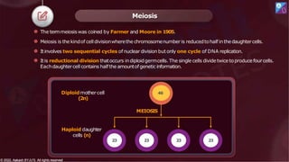 Meiosis
⚫ The termmeiosis was coined by Farmer and Moore in 1905.
⚫ Meiosis is the kindof celldivisionwherethe chromosomenumber is reducedtohalf inthedaughtercells.
⚫ Itinvolves two sequential cycles of nuclear division butonly one cycle of DNA replication.
⚫ Itis reductional division thatoccurs indiploidgermcells. The single cells dividetwicetoproduce fourcells.
Eachdaughtercell contains halfthe amountofgenetic information.
Diploidmother cell
(2n)
Haploid daughter
cells (n)
MEIOSIS
46
23 23 23 23
© 2022, Aakash BYJU'S. All rights reserved
© 2022, Aakash BYJU'S. All rights reserved
 