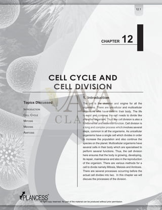 12.1
CELL CYCLE AND
CELL DIVISION
CHAPTER 12
1. Introduction
The cell is the skeleton and engine for all the
organisms. There are unicellular and multicellular
organisms who have cells in their body. The life
to exist and continue the cell needs to divide like
any other organism. Thus, the cell division is also a
fundamental and essential function. Cell division is
a long and complex process which involves several
steps, common in all the organisms. As unicellular
organisms have a single cell which divides in order
to increase the population and also continue the
species on the planet. Multicellular organisms have
several cells in their body which are specialised to
perform several functions. Thus, the cell division
here ensures that the body is growing, developing,
its repair, maintenance and also in the reproduction
of the organism. There are various methods for a
cell to divide namely Mitosis, Meiosis and Amitosis.
There are several processes occurring before the
actual cell divides into two. In this chapter we will
discuss the processes of the division.
INTRODUCTION
CELL CYCLE
MITOSIS
MEIOSIS
AMITOSIS
Topics Discussed
All right copy reserved. No part of the material can be produced without prior permission
 