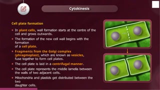 Cell plate formation
⚫ In plant cells, wall formation starts at the centre of the
cell and grows outwards.
⚫ The formation of the new cell wall begins with the
formation
of a cell plate.
⚫ Fragments from the Golgi complex
(phragmoplast), which are known as vesicles,
fuse together to form cell plates.
⚫ The cell plate is laid in a centrifugal manner.
⚫ The cell plate represents the middle lamella between
the walls of two adjacent cells.
⚫ Mitochondria and plastids get distributed between the
two
daughter cells.
Cytokinesis
© 2022, Aakash BYJU'S. All rights reserved
 