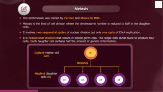 Meiosis
⚫ The termmeiosis was coined by Farmer and Moore in 1905.
⚫ Meiosis is the kind of cell division where the chromosome number is reduced to half in the daughter
cells.
⚫ It involves two sequential cycles of nuclear division but only one cycle of DNA replication.
⚫ It is reductional division that occurs in diploid germ cells. The single cells divide twice to produce four
cells. Each daughter cell contains half the amount of genetic information.
Diploid mother cell
(2n)
Haploid daughter
cells (n)
MEIOSIS
46
23 23 23 23
© 2022, Aakash BYJU'S. All rights reserved
 