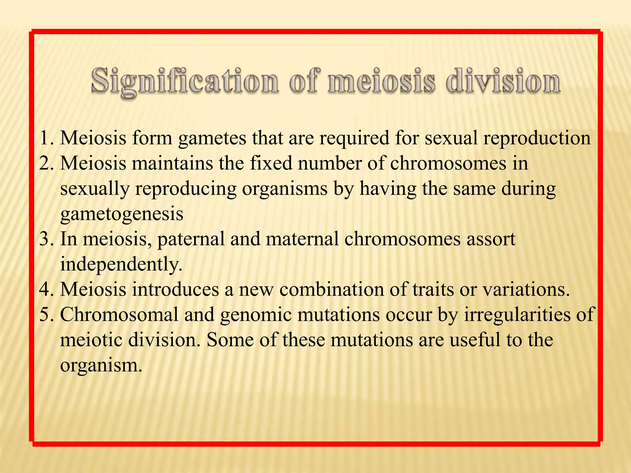 1. Meiosis form gametes that are required for sexual reproduction
2. Meiosis maintains the fixed number of chromosomes in
sexually reproducing organisms by having the same during
gametogenesis
3. In meiosis, paternal and maternal chromosomes assort
independently.
4. Meiosis introduces a new combination of traits or variations.
5. Chromosomal and genomic mutations occur by irregularities of
meiotic division. Some of these mutations are useful to the
organism.
 