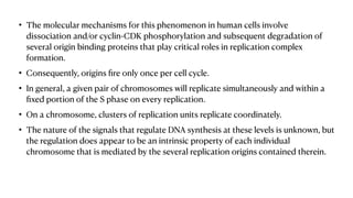 • The molecular mechanisms for this phenomenon in human cells involve
dissociation and/or cyclin-CDK phosphorylation and subsequent degradation of
several origin binding proteins that play critical roles in replication complex
formation.
• Consequently, origins
fi
re only once per cell cycle.
• In general, a given pair of chromosomes will replicate simultaneously and within a
fi
xed portion of the S phase on every replication.
• On a chromosome, clusters of replication units replicate coordinately.
• The nature of the signals that regulate DNA synthesis at these levels is unknown, but
the regulation does appear to be an intrinsic property of each individual
chromosome that is mediated by the several replication origins contained therein.
 
