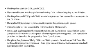 • The D cyclins activate CDK4 and CDK6.
• These two kinases are also synthesized during G1 in cells undergoing active division.
• The D cyclins and CDK4 and CDK6 are nuclear proteins that assemble as a complex in
late G1 phase.
• The cyclin-CDK complex is now an active serine-threonine protein kinase.
• One substrate for this kinase is the retinoblastoma (Rb) protein.
• Rb is a cell-cycle regulator because it binds to and inactivates a transcription factor
(E2F) necessary for the transcription of certain genes (histone genes, DNA replication
proteins, etc.) needed for progression from G, to S phase.
• The phosphorylation of Rb by CDK4 or CDK6 results in the release of E2F from Rb-
mediated transcription repression—thus, gene transcription activation ensues and cell-
cycle progression takes place.
 