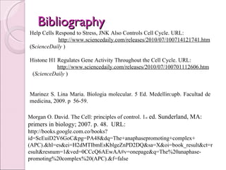 Bibliography  Morgan O. David. The Cell: principles of control. 1 st  ed. Sunderland, MA: primers in biology; 2007. p. 48.  URL:  http://books.google.com.co/books?id=ScEuiD2V6GoC&pg=PA48&dq=The+anaphasepromoting+complex+(APC).&hl=es&ei=H2dMTIbmEsKblgeZnPD2DQ&sa=X&oi=book_result&ct=result&resnum=1&ved=0CCcQ6AEwAA#v=onepage&q=The%20anaphase-promoting%20complex%20(APC).&f=false Help Cells Respond to Stress, JNK Also Controls Cell Cycle. URL:  http://www.sciencedaily.com/releases/2010/07/100714121741.htm  (S cienceDaily  )  Histone H1 Regulates Gene Activity Throughout the Cell Cycle. URL:  http://www.sciencedaily.com/releases/2010/07/100701112606.htm   ( ScienceDaily  )      Marinez S. Lina Maria. Biologia molecular. 5 Ed. Medellin:upb. Facultad de medicina, 2009. p  56-59.     