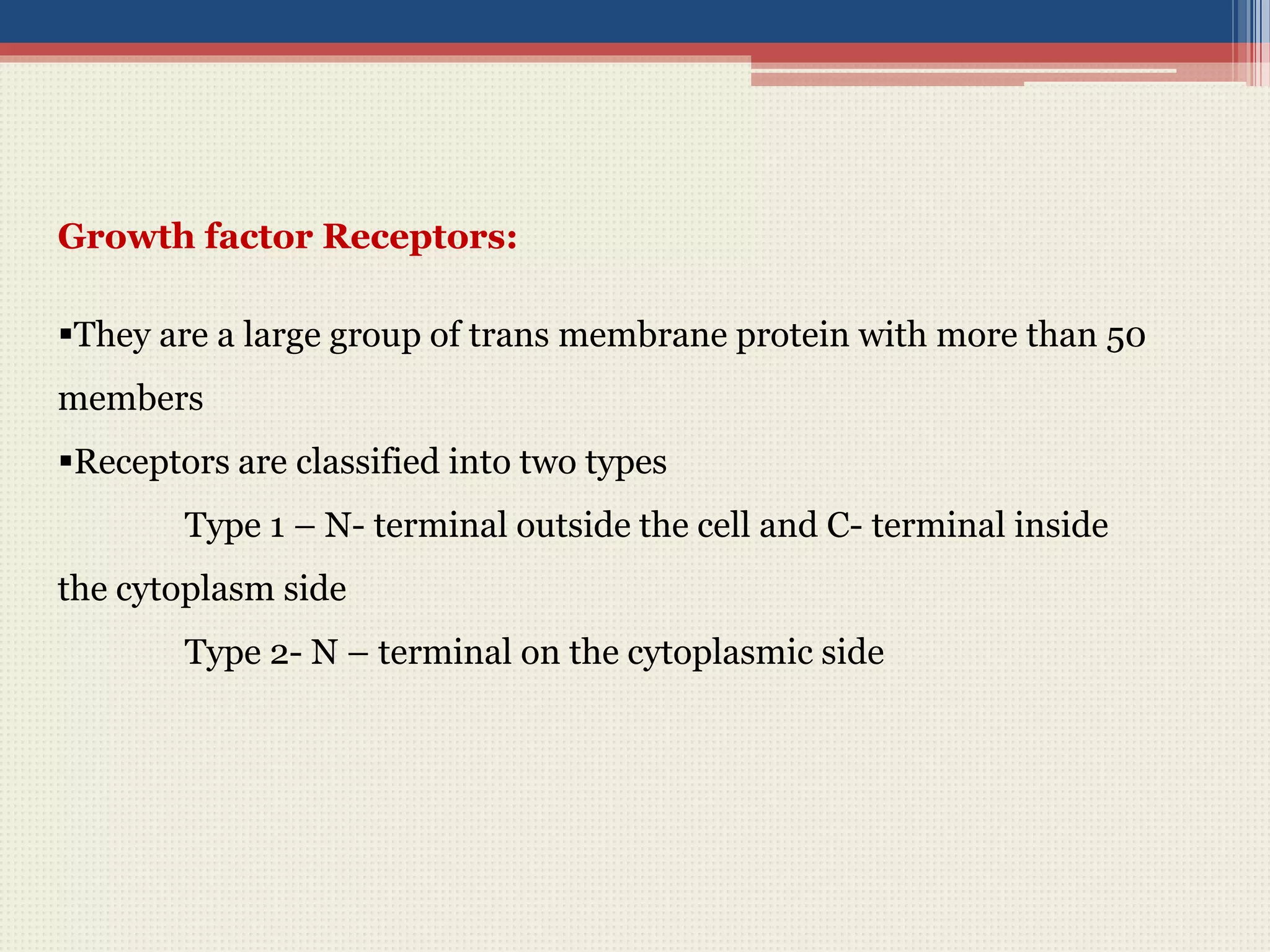 Growth factor Receptors:
They are a large group of trans membrane protein with more than 50
members
Receptors are classified into two types
Type 1 – N- terminal outside the cell and C- terminal inside
the cytoplasm side
Type 2- N – terminal on the cytoplasmic side
 