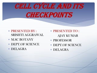 CELL CYCLE AND ITS
CHECKPOINTS
 PRESENTED BY :
SRISHTI AGGRAWAL
 M.SC BOTANY
 DEPT.OF SCIENCE
 DEI,AGRA
 PRESENTED TO :
AJAY KUMAR
 PROFESSOR
 DEPT.OF SCIENCE
 DEI,AGRA
 