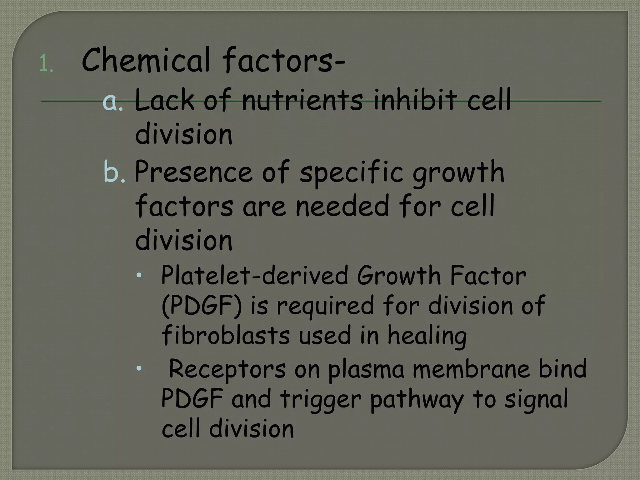 1. Chemical factors-
a. Lack of nutrients inhibit cell
division
b. Presence of specific growth
factors are needed for cell
division
 Platelet-derived Growth Factor
(PDGF) is required for division of
fibroblasts used in healing
 Receptors on plasma membrane bind
PDGF and trigger pathway to signal
cell division
 