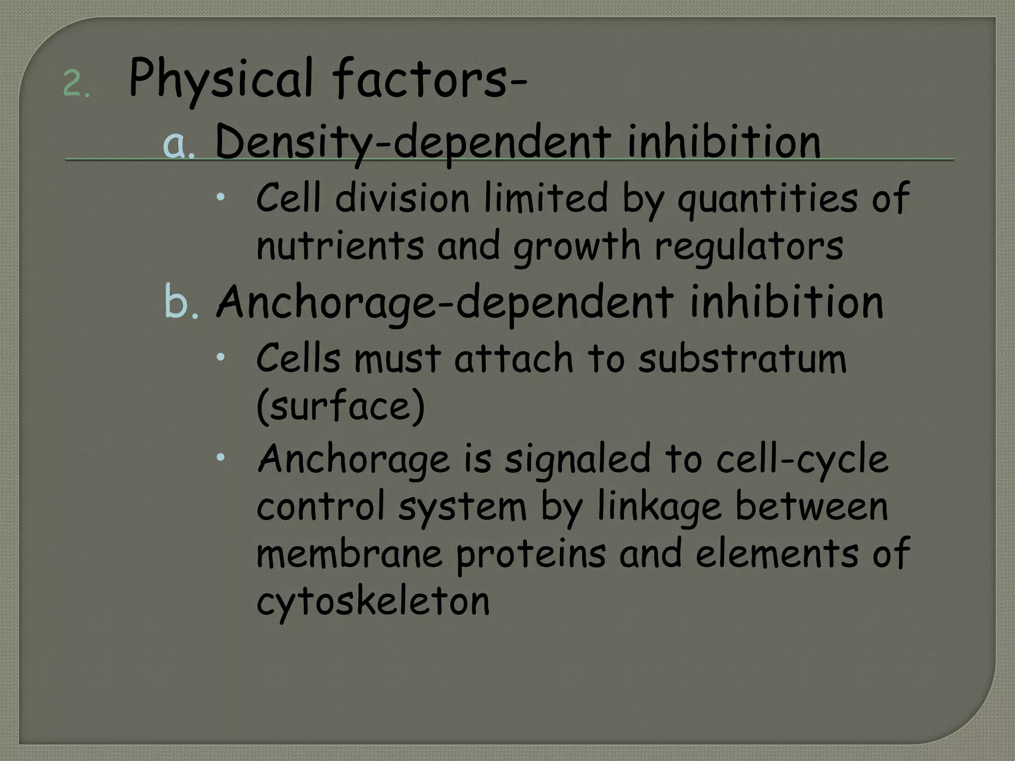 2. Physical factors-
a. Density-dependent inhibition
• Cell division limited by quantities of
nutrients and growth regulators
b. Anchorage-dependent inhibition
• Cells must attach to substratum
(surface)
• Anchorage is signaled to cell-cycle
control system by linkage between
membrane proteins and elements of
cytoskeleton
 