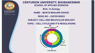 CENTURION UNIVERSITY, BHUBANESWAR
SCHOOL OF APPLIED SCIENCES
M.Sc. In Zoology
NAME – MUKTA MANJARI SAHOO
REGD NO – 230705180023
SUBJECT- CELL AND MOLECULAR BIOLOGY
TOPIC – CELL CYCLE AND IT’S REGULATIONS
 