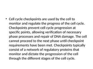 • Cell cycle checkpoints are used by the cell to
monitor and regulate the progress of the cell cycle.
Checkpoints prevent cell cycle progression at
specific points, allowing verification of necessary
phase processes and repair of DNA damage. The cell
cannot proceed to the next phase until checkpoint
requirements have been met. Checkpoints typically
consist of a network of regulatory proteins that
monitor and dictate the progression of the cell
through the different stages of the cell cycle.
 