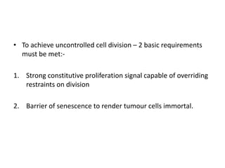 • To achieve uncontrolled cell division – 2 basic requirements
must be met:-
1. Strong constitutive proliferation signal capable of overriding
restraints on division
2. Barrier of senescence to render tumour cells immortal.
 