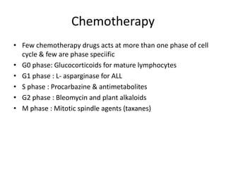 Chemotherapy
• Few chemotherapy drugs acts at more than one phase of cell
cycle & few are phase speciific
• G0 phase: Glucocorticoids for mature lymphocytes
• G1 phase : L- asparginase for ALL
• S phase : Procarbazine & antimetabolites
• G2 phase : Bleomycin and plant alkaloids
• M phase : Mitotic spindle agents (taxanes)
 