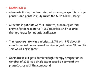 • MONARCH 1:
• Abemaciclib also has been studied as a single agent in a large
phase 1 and phase 2 study called the MONARCH 1 study
• All of these patients were HRpositive, human epidermal
growth factor receptor 2 (HER2)negative, and had prior
chemotherapy for metastatic disease
• The response rate was a modest 19.7% with PFS about 6
months, as well as an overall survival of just under 18 months
This was a single agent
• Abemaciclib did get a breakthrough therapy designation in
October of 2016 as a single agent based on some of the
phase 1 data with this compound
 
