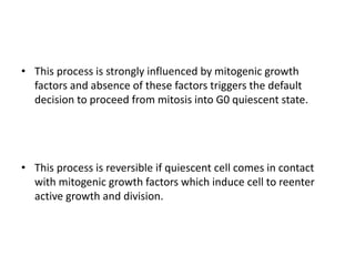 • This process is strongly influenced by mitogenic growth
factors and absence of these factors triggers the default
decision to proceed from mitosis into G0 quiescent state.
• This process is reversible if quiescent cell comes in contact
with mitogenic growth factors which induce cell to reenter
active growth and division.
 