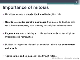 Importance of mitosis
• Hereditary material is equally distributed in daughter cells
• Genetic information remains unchanged from parent to daughter cells
since there is no crossing over, ensuring continuity of same information
• Regeneration, wound healing and older cells are replaced are all gifts of
mitosis (asexual reproduction)
• Multicellular organisms depend on controlled mitosis for development
and growth
• Tissue culture and cloning seek help through mitosis
COMSATS Institute Of Information Technology
15
 