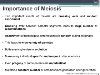 Importance of Meiosis
• Two important events of meiosis are crossing over and random
assortment
• Crossing over between parental segments leads to large number of
recombinations
• Assortment of homologous chromosomes is random during anaphase
• This leads to wide variety of gametes
• Both events give rise to evolution
• Make every individual specific and unique in characteristics
• Even progeny of same parents are not identical
• Maintains constant number of chromosomes generation after generation
26
 