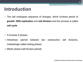 Introduction
• The cell undergoes sequence of changes, which involves period of
growth, DNA replication and cell division and this process is called
cell cycle
• It involves 2 phases;
 Interphase (period between two consecutive cell divisions,
misleadingly called resting phase)
 Mitotic phase (cell division period)
COMSATS Institute Of Information Technology
3
 
