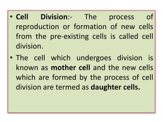 • Cell Division:- The process of
reproduction or formation of new cells
from the pre-existing cells is called cell
division.
• The cell which undergoes division is
known as mother cell and the new cells
which are formed by the process of cell
division are termed as daughter cells.
 