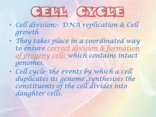 • Cell division:- DNA replication & Cell
  growth
• They takes place in a coordinated way
  to ensure correct division & formation
  of progeny cells which contains intact
  genomes.
• Cell cycle- the events by which a cell
  duplicates its genome ,synthesises the
  constituents of the cell divides into
  daughter cells.
 