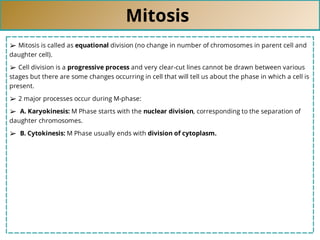 Mitosis
➢ Mitosis is called as equational division (no change in number of chromosomes in parent cell and
daughter cell).
➢ Cell division is a progressive process and very clear-cut lines cannot be drawn between various
stages but there are some changes occurring in cell that will tell us about the phase in which a cell is
present.
➢ 2 major processes occur during M-phase:
➢ A. Karyokinesis: M Phase starts with the nuclear division, corresponding to the separation of
daughter chromosomes.
➢ B. Cytokinesis: M Phase usually ends with division of cytoplasm.
 