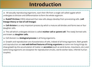 Introduction
➢ All sexually reproducing organisms, start their life from a single cell called zygote which
undergoes to division and diﬀerentiation to form the whole organism.
➢ Rudolf Virchow (1855) observed that new cells always develop from pre-existing cells. (cell
lineage theory or law of cell lineage)
➢ Cell division is a very important process by which a mature cell divides and forms two or four
daughter cells.
➢ The cell which undergoes division is called mother cell or parent cell. The newly formed cells
are known as daughter cells.
➢ Cell division is a biological process in all living organisms.
➢ Growth and reproduction are characteristics of cells, indeed of all living organisms. Both growth
and reproduction are not well-deﬁned features of living organisms as some non living things do
show growth by the accumulation of matter or accretion (such as send dunes, mountains, etc.) and
some living organisms are exception for reproduction (mules, sterile worker bees, infertile human
couples).
 