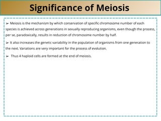 Signiﬁcance of Meiosis
➢ Meiosis is the mechanism by which conservation of speciﬁc chromosome number of each
species is achieved across generations in sexually reproducing organisms, even though the process,
per se, paradoxically, results in reduction of chromosome number by half.
➢ It also increases the genetic variability in the population of organisms from one generation to
the next. Variations are very important for the process of evolution.
➢ Thus 4 haploid cells are formed at the end of meiosis.
 