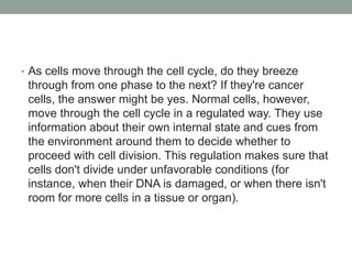 • As cells move through the cell cycle, do they breeze
through from one phase to the next? If they're cancer
cells, the answer might be yes. Normal cells, however,
move through the cell cycle in a regulated way. They use
information about their own internal state and cues from
the environment around them to decide whether to
proceed with cell division. This regulation makes sure that
cells don't divide under unfavorable conditions (for
instance, when their DNA is damaged, or when there isn't
room for more cells in a tissue or organ).
 