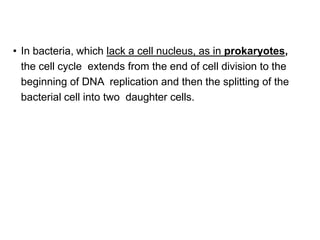 • In bacteria, which lack a cell nucleus, as in prokaryotes,
the cell cycle extends from the end of cell division to the
beginning of DNA replication and then the splitting of the
bacterial cell into two daughter cells.
 