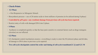 ◦ Check-Points
◦ G1 Phase
◦ ―Not Responsive to Mitogenic Stimuli.
◦ Biosynthesis process--- use of 20 amino acids to form millions of proteins (to be utilized during S-phase)
◦ Controlled by p53 gene---any resultant damage from previous cell cycle has been repaired.
◦ Restrict entry of cells with damaged DNA into S phase.
◦ S Phase
◦ Synthesis is completed quickly so that the base pairs sensitive to external factors such as drugs mutagens
(nicotine) are not affected
◦ G2 Phase
◦ G2 checkpoint control mechanism ensures---everything is ready to enter the M (mitosis) phase and divides,
all damage to DNA done in previous cycle repaired
◦ Two cell-cycle checkpoints control the order and timing of cell-cycle transitionsG1 ͢S and G2 M
 