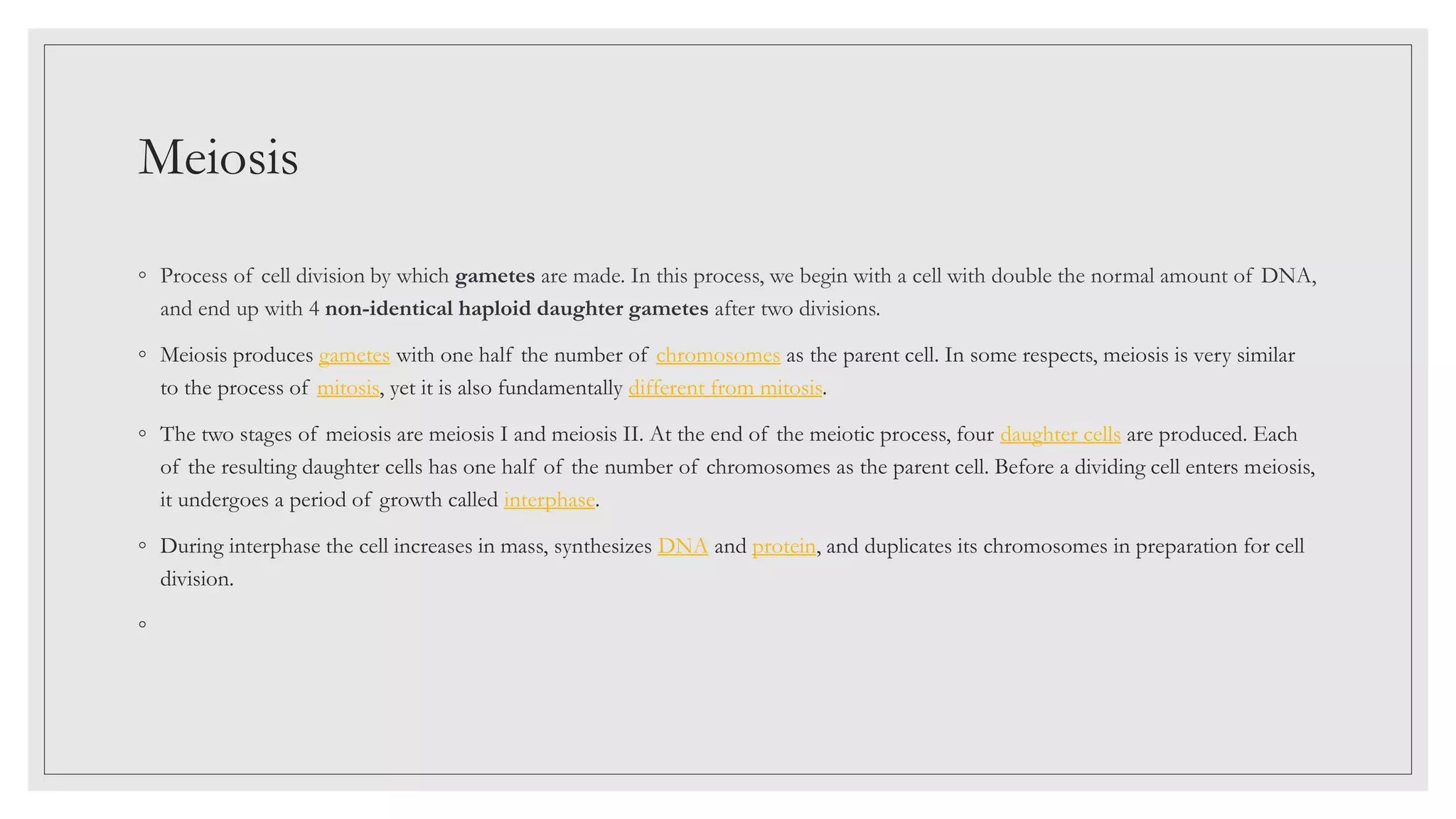 Meiosis
◦ Process of cell division by which gametes are made. In this process, we begin with a cell with double the normal amount of DNA,
and end up with 4 non-identical haploid daughter gametes after two divisions.
◦ Meiosis produces gametes with one half the number of chromosomes as the parent cell. In some respects, meiosis is very similar
to the process of mitosis, yet it is also fundamentally different from mitosis.
◦ The two stages of meiosis are meiosis I and meiosis II. At the end of the meiotic process, four daughter cells are produced. Each
of the resulting daughter cells has one half of the number of chromosomes as the parent cell. Before a dividing cell enters meiosis,
it undergoes a period of growth called interphase.
◦ During interphase the cell increases in mass, synthesizes DNA and protein, and duplicates its chromosomes in preparation for cell
division.
◦
 