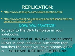 REPLICATION:
 http://www.johnkyrk.com/DNAreplication.html
 http://www.stolaf.edu/people/giannini/flashanimat/mol
genetics/dna-rna2.swf
NOW, YOU PRACTICE!
Go back to the DNA template in your
notebooks.
Open the strand of DNA (you are helicase).
DRAW in each individual nucleotide that
matches the bases you have already glued
in… YOU HAVE JUST REPLICATED DNA!
 