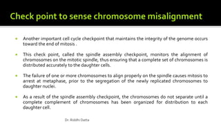  Another important cell cycle checkpoint that maintains the integrity of the genome occurs
toward the end of mitosis .
 This check point, called the spindle assembly checkpoint, monitors the alignment of
chromosomes on the mitotic spindle, thus ensuring that a complete set of chromosomes is
distributed accurately to the daughter cells.
 The failure of one or more chromosomes to align properly on the spindle causes mitosis to
arrest at metaphase, prior to the segregation of the newly replicated chromosomes to
daughter nuclei.
 As a result of the spindle assembly checkpoint, the chromosomes do not separate until a
complete complement of chromosomes has been organized for distribution to each
daughter cell.
Dr. Riddhi Datta
 