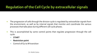  The progression of cells through the division cycle is regulated by extracellular signals from
the environment, as well as by internal signals that monitor and coordinate the various
processes that take place during different cell cycle phases.
 This is accomplished by some control points that regulate progression through the cell
cycle:
 START
 Restriction point
 Control of G2 to M transition
Dr. Riddhi Datta
 